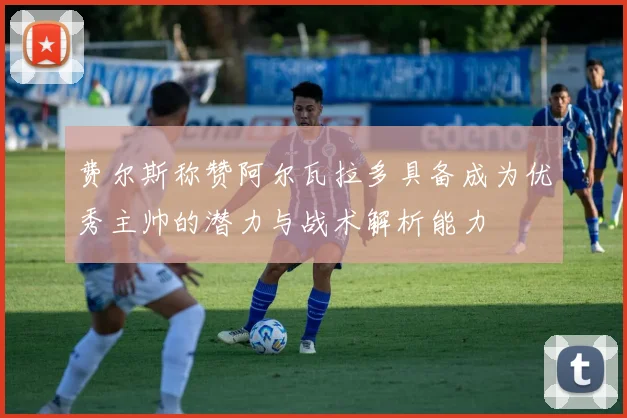 费尔斯称赞阿尔瓦拉多具备成为优秀主帅的潜力与战术解析能力