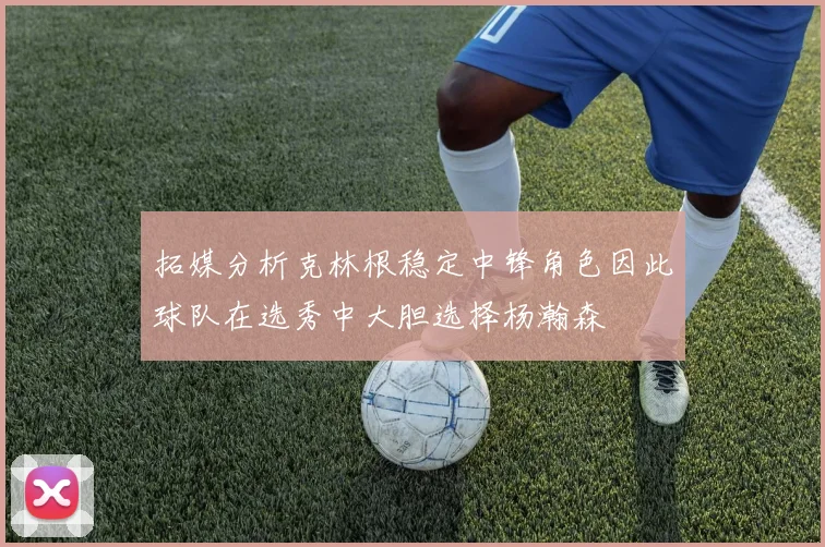 拓媒分析克林根稳定中锋角色因此球队在选秀中大胆选择杨瀚森