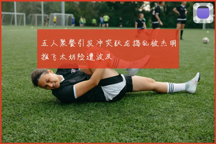 五人聚餐引发冲突狄龙捣乱被杰明推飞太奶险遭波及