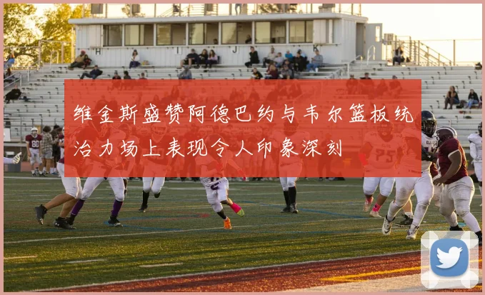 维金斯盛赞阿德巴约与韦尔篮板统治力场上表现令人印象深刻