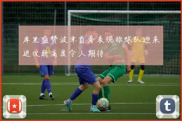 库里盛赞波津首秀表现称球队迎来进攻新高度令人期待