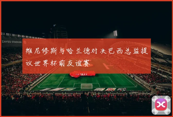 维尼修斯与哈兰德对决巴西总监提议世界杯前友谊赛