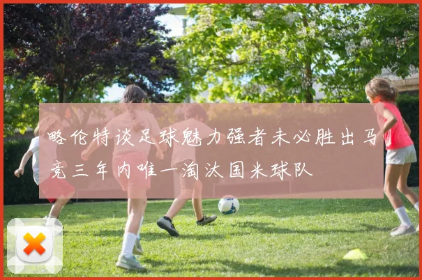 略伦特谈足球魅力强者未必胜出马竞三年内唯一淘汰国米球队