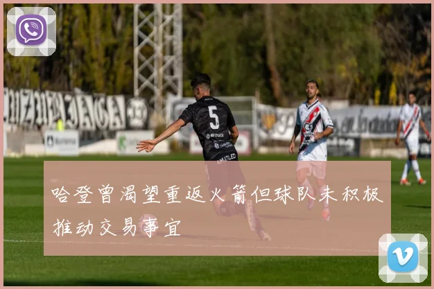 哈登曾渴望重返火箭但球队未积极推动交易事宜