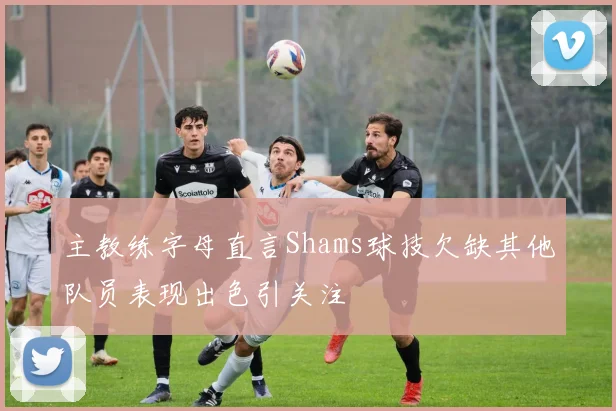 主教练字母直言Shams球技欠缺其他队员表现出色引关注
