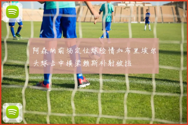 阿森纳前场定位球险情加布里埃尔头球击中横梁赖斯补射被挡