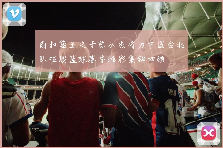 前扣篮王之子陈以杰将为中国台北队征战篮球赛季精彩集锦回顾