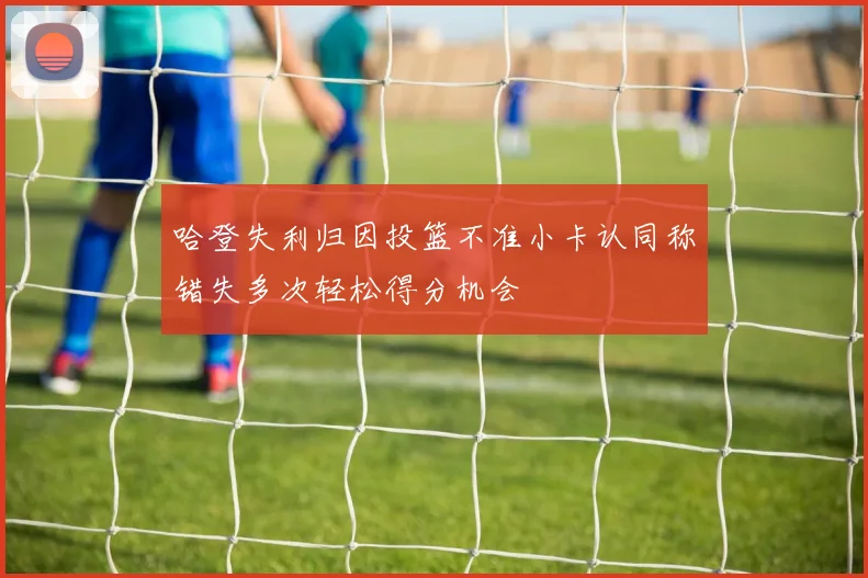 哈登失利归因投篮不准小卡认同称错失多次轻松得分机会