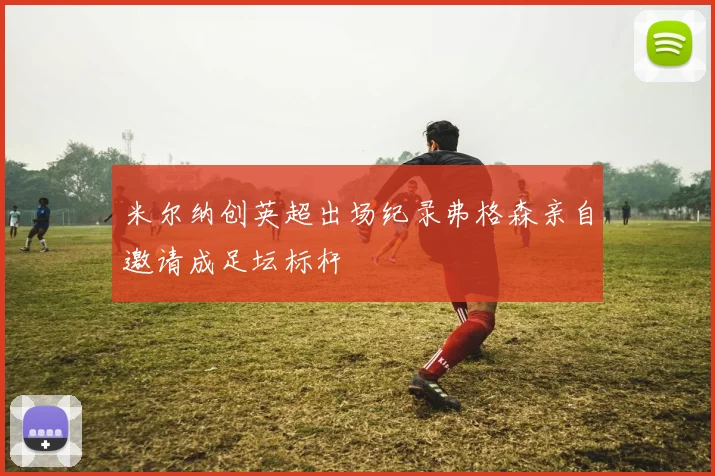 米尔纳创英超出场纪录弗格森亲自邀请成足坛标杆